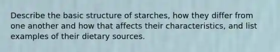 Describe the basic structure of starches, how they differ from one another and how that affects their characteristics, and list examples of their dietary sources.