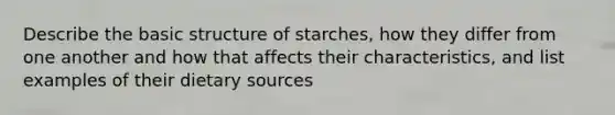 Describe the basic structure of starches, how they differ from one another and how that affects their characteristics, and list examples of their dietary sources