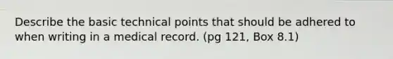 Describe the basic technical points that should be adhered to when writing in a medical record. (pg 121, Box 8.1)