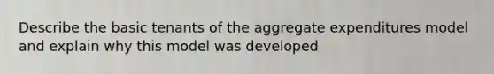 Describe the basic tenants of the aggregate expenditures model and explain why this model was developed