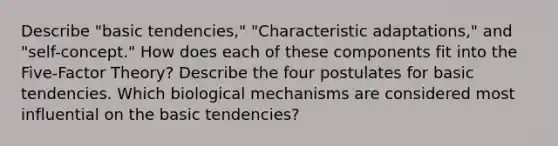 Describe "basic tendencies," "Characteristic adaptations," and "self-concept." How does each of these components fit into the Five-Factor Theory? Describe the four postulates for basic tendencies. Which biological mechanisms are considered most influential on the basic tendencies?