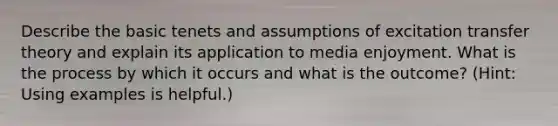 Describe the basic tenets and assumptions of excitation transfer theory and explain its application to media enjoyment. What is the process by which it occurs and what is the outcome? (Hint: Using examples is helpful.)