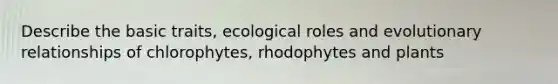 Describe the basic traits, ecological roles and evolutionary relationships of chlorophytes, rhodophytes and plants