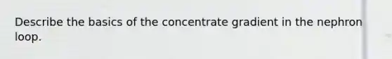 Describe the basics of the concentrate gradient in the nephron loop.