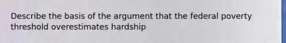 Describe the basis of the argument that the federal poverty threshold overestimates hardship