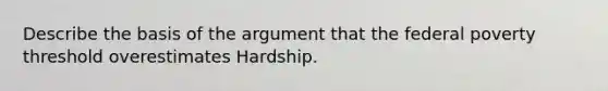 Describe the basis of the argument that the federal poverty threshold overestimates Hardship.