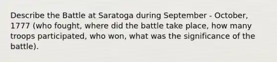 Describe the Battle at Saratoga during September - October, 1777 (who fought, where did the battle take place, how many troops participated, who won, what was the significance of the battle).