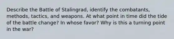 Describe the Battle of Stalingrad, identify the combatants, methods, tactics, and weapons. At what point in time did the tide of the battle change? In whose favor? Why is this a turning point in the war?