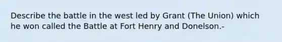 Describe the battle in the west led by Grant (The Union) which he won called the Battle at Fort Henry and Donelson.-