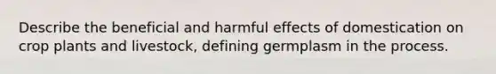 Describe the beneficial and harmful effects of domestication on crop plants and livestock, defining germplasm in the process.