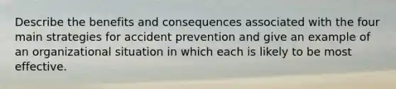 Describe the benefits and consequences associated with the four main strategies for accident prevention and give an example of an organizational situation in which each is likely to be most effective.