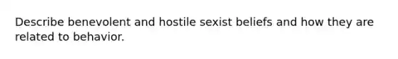 Describe benevolent and hostile sexist beliefs and how they are related to behavior.