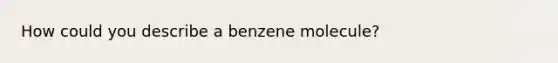 How could you describe a benzene molecule?