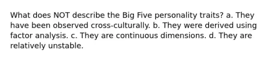 What does NOT describe the Big Five personality traits? a. They have been observed cross-culturally. b. They were derived using factor analysis. c. They are continuous dimensions. d. They are relatively unstable.