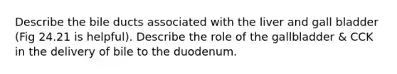 Describe the bile ducts associated with the liver and gall bladder (Fig 24.21 is helpful). Describe the role of the gallbladder & CCK in the delivery of bile to the duodenum.