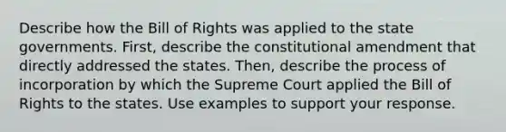 Describe how the Bill of Rights was applied to the state governments. First, describe the constitutional amendment that directly addressed the states. Then, describe the process of incorporation by which the Supreme Court applied the Bill of Rights to the states. Use examples to support your response.