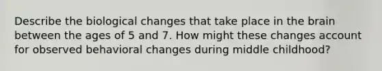 Describe the biological changes that take place in the brain between the ages of 5 and 7. How might these changes account for observed behavioral changes during middle childhood?