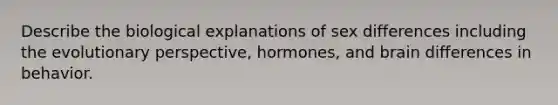 Describe the biological explanations of sex differences including the evolutionary perspective, hormones, and brain differences in behavior.