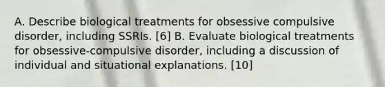 A. Describe biological treatments for obsessive compulsive disorder, including SSRIs. [6] B. Evaluate biological treatments for obsessive-compulsive disorder, including a discussion of individual and situational explanations. [10]