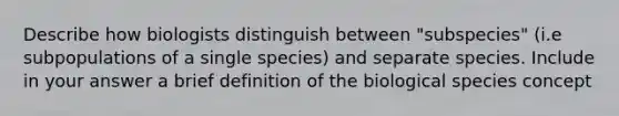 Describe how biologists distinguish between "subspecies" (i.e subpopulations of a single species) and separate species. Include in your answer a brief definition of the biological species concept