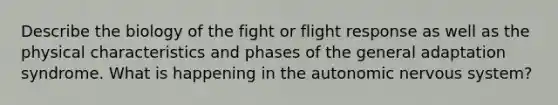 Describe the biology of the fight or flight response as well as the physical characteristics and phases of the general adaptation syndrome. What is happening in <a href='https://www.questionai.com/knowledge/kMqcwgxBsH-the-autonomic-nervous-system' class='anchor-knowledge'>the autonomic <a href='https://www.questionai.com/knowledge/kThdVqrsqy-nervous-system' class='anchor-knowledge'>nervous system</a></a>?