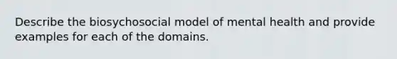 Describe the biosychosocial model of mental health and provide examples for each of the domains.