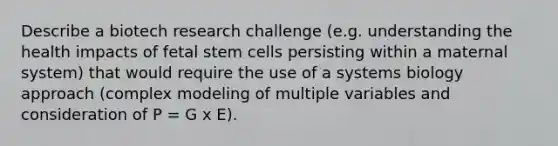 Describe a biotech research challenge (e.g. understanding the health impacts of fetal stem cells persisting within a maternal system) that would require the use of a systems biology approach (complex modeling of multiple variables and consideration of P = G x E).