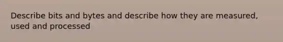 Describe bits and bytes and describe how they are measured, used and processed