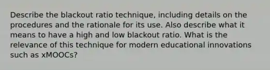 Describe the blackout ratio technique, including details on the procedures and the rationale for its use. Also describe what it means to have a high and low blackout ratio. What is the relevance of this technique for modern educational innovations such as xMOOCs?