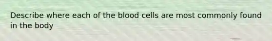 Describe where each of the blood cells are most commonly found in the body