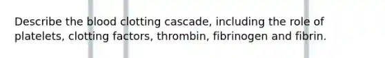 Describe the blood clotting cascade, including the role of platelets, clotting factors, thrombin, fibrinogen and fibrin.