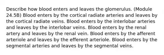 Describe how blood enters and leaves the glomerulus. (Module 24.5B) Blood enters by the cortical radiate arteries and leaves by the cortical radiate veins. Blood enters by the interlobar arteries and leaves by the interlobar veins. Blood enters by the renal artery and leaves by the renal vein. Blood enters by the afferent arteriole and leaves by the efferent arteriole. Blood enters by the segmental arteries and leaves by the segmental veins.