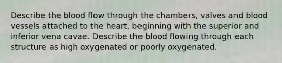 Describe the blood flow through the chambers, valves and blood vessels attached to the heart, beginning with the superior and inferior vena cavae. Describe the blood flowing through each structure as high oxygenated or poorly oxygenated.