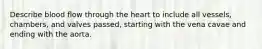 Describe blood flow through the heart to include all vessels, chambers, and valves passed, starting with the vena cavae and ending with the aorta.