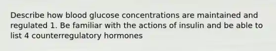 Describe how blood glucose concentrations are maintained and regulated 1. Be familiar with the actions of insulin and be able to list 4 counterregulatory hormones