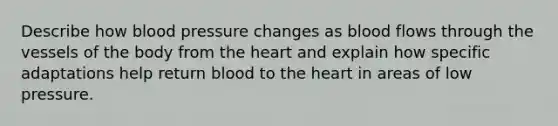 Describe how blood pressure changes as blood flows through the vessels of the body from <a href='https://www.questionai.com/knowledge/kya8ocqc6o-the-heart' class='anchor-knowledge'>the heart</a> and explain how specific adaptations help return blood to the heart in areas of low pressure.