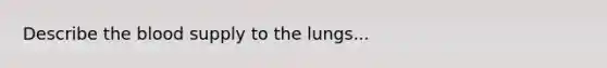 Describe the blood supply to the lungs...