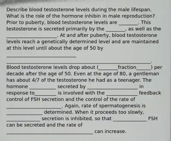 Describe blood testosterone levels during the male lifespan. What is the role of the hormone inhibin in male reproduction? Prior to puberty, blood testosterone levels are ________. This testosterone is secreted primarily by the ________, as well as the _____________________. At and after puberty, blood testosterone levels reach a genetically determined level and are maintained at this level until about the age of 50 by _____________________________ ____________________________________________________________. Blood testosterone levels drop about (________fraction______) per decade after the age of 50. Even at the age of 80, a gentleman has about 4/7 of the testosterone he had as a teenager. The hormone ___________ secreted by _____________________ in response to_________ is involved with the _____________ feedback control of FSH secretion and the control of the rate of _______________________. Again, rate of spermatogenesis is _______________ determined. When it proceeds too slowly, ______________ secretion is inhibited, so that ______________ FSH can be secreted and the rate of ____________________________________ can increase.