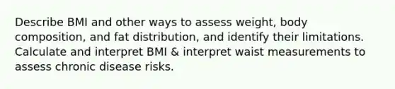 Describe BMI and other ways to assess weight, body composition, and fat distribution, and identify their limitations. Calculate and interpret BMI & interpret waist measurements to assess chronic disease risks.