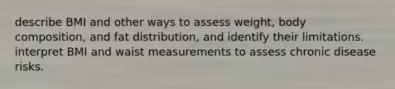 describe BMI and other ways to assess weight, body composition, and fat distribution, and identify their limitations. interpret BMI and waist measurements to assess chronic disease risks.