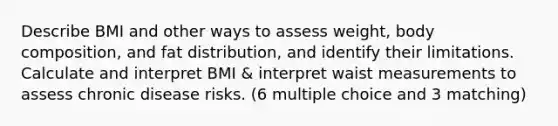 Describe BMI and other ways to assess weight, body composition, and fat distribution, and identify their limitations. Calculate and interpret BMI & interpret waist measurements to assess chronic disease risks. (6 multiple choice and 3 matching)