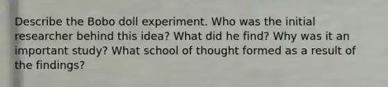 Describe the Bobo doll experiment. Who was the initial researcher behind this idea? What did he find? Why was it an important study? What school of thought formed as a result of the findings?