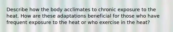 Describe how the body acclimates to chronic exposure to the heat. How are these adaptations beneficial for those who have frequent exposure to the heat or who exercise in the heat?