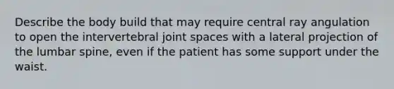 Describe the body build that may require central ray angulation to open the intervertebral joint spaces with a lateral projection of the lumbar spine, even if the patient has some support under the waist.