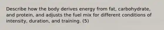 Describe how the body derives energy from fat, carbohydrate, and protein, and adjusts the fuel mix for different conditions of intensity, duration, and training. (5)