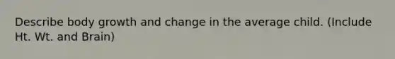 Describe body growth and change in the average child. (Include Ht. Wt. and Brain)