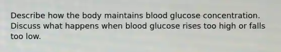 Describe how the body maintains blood glucose concentration. Discuss what happens when blood glucose rises too high or falls too low.