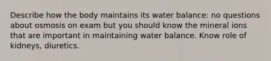 Describe how the body maintains its water balance: no questions about osmosis on exam but you should know the mineral ions that are important in maintaining water balance. Know role of kidneys, diuretics.