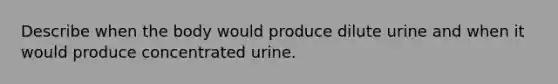 Describe when the body would produce dilute urine and when it would produce concentrated urine.