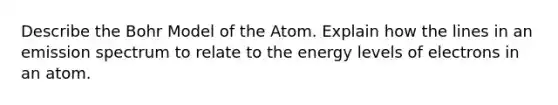 Describe the Bohr Model of the Atom. Explain how the lines in an emission spectrum to relate to the energy levels of electrons in an atom.